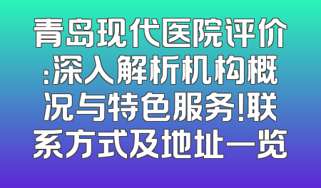 青岛现代医院评价：深入解析机构概况与特色服务！联系方式及地址一览