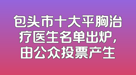 包头市十大平胸治疗医生名单出炉，由公众投票产生
