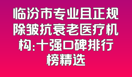 临汾市专业且正规除皱抗衰老医疗机构：十强口碑排行榜精选