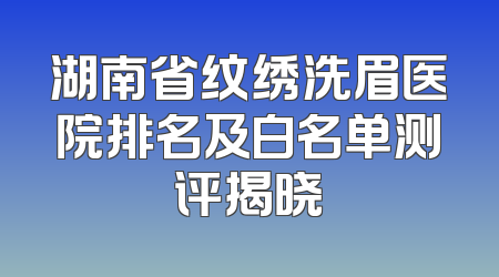 湖南省纹绣洗眉医院排名及白名单测评揭晓