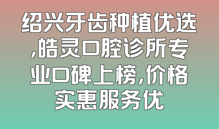绍兴牙齿种植优选，皓灵口腔诊所专业口碑上榜，价格实惠服务优