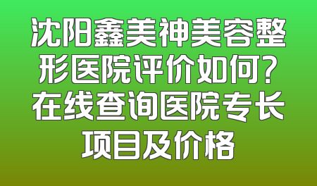 沈阳鑫美神美容整形医院评价如何？在线查询医院专长项目及价格