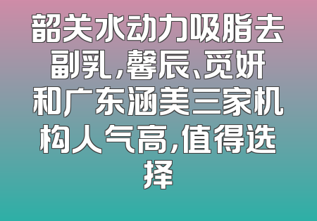 韶关水动力吸脂去副乳，馨辰、觅妍和广东涵美三家机构人气高，值得选择