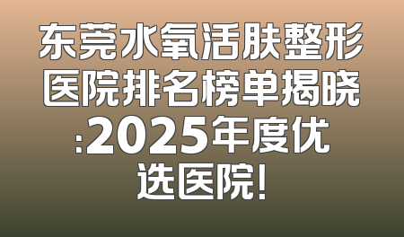 东莞水氧活肤整形医院排名榜单揭晓：2025年度优选医院！