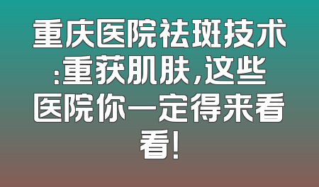 重庆医院祛斑技术：重获肌肤，这些医院你一定得来看看！