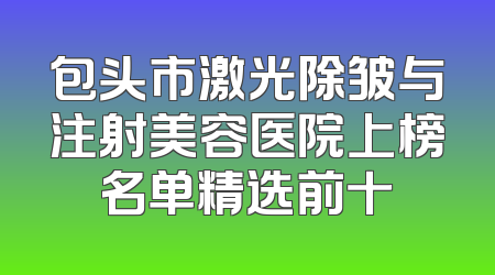 包头市激光除皱与注射美容医院上榜名单精选前十