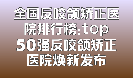 全国反咬颌矫正医院排行榜：top50强反咬颌矫正医院焕新发布