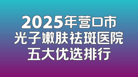 2025年营口市光子嫩肤祛斑医院五大优选排行