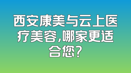 西安康美与云上医疗美容，哪家更适合您？