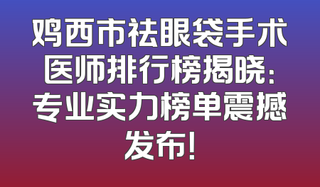 鸡西市祛眼袋手术医师排行榜揭晓：专业实力榜单震撼发布！