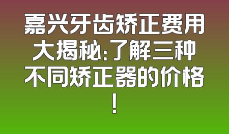 嘉兴牙齿矫正费用大揭秘：了解三种不同矫正器的价格！