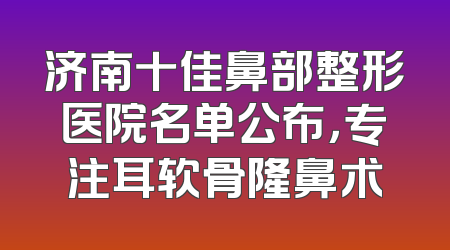 济南十佳鼻部整形医院名单公布，专注耳软骨隆鼻术