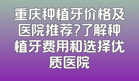 重庆种植牙价格及医院推荐？了解种植牙费用和选择优质医院