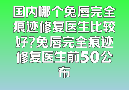 国内哪个兔唇完全痕迹修复医生比较好？兔唇完全痕迹修复医生前50公布