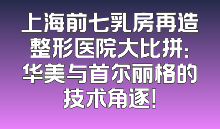 上海前七乳房再造整形医院大比拼：华美与首尔丽格的技术角逐！