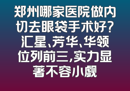 郑州哪家医院做内切去眼袋手术好？汇星、芳华、华领位列前三，实力显著不容小觑