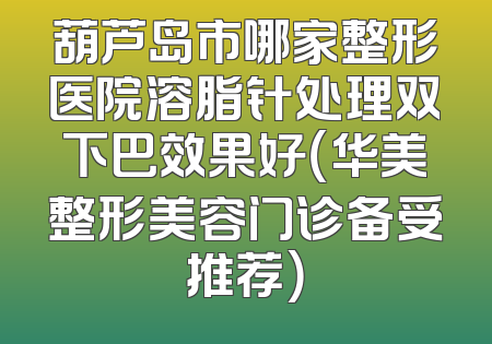 葫芦岛市哪家整形医院溶脂针处理双下巴效果好（华美整形美容门诊备受推荐）