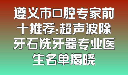 遵义市口腔专家前十推荐：超声波除牙石洗牙器专业医生名单揭晓