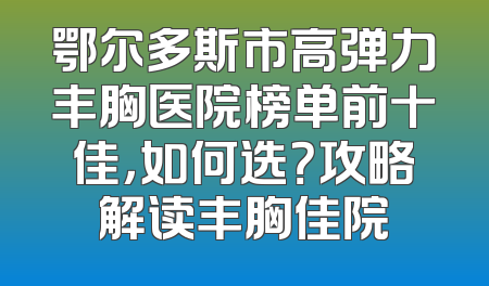 鄂尔多斯市高弹力丰胸医院榜单前十佳，如何选？攻略解读丰胸佳院