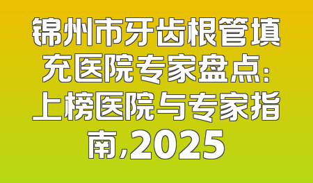 锦州市牙齿根管填充医院专家盘点：上榜医院与专家指南，2025