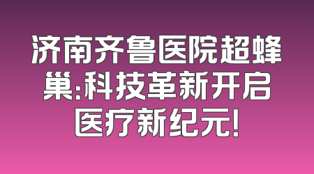 济南齐鲁医院超蜂巢：科技革新开启医疗新纪元！