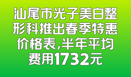 汕尾市光子美白整形科推出春季特惠价格表，半年平均费用1732元