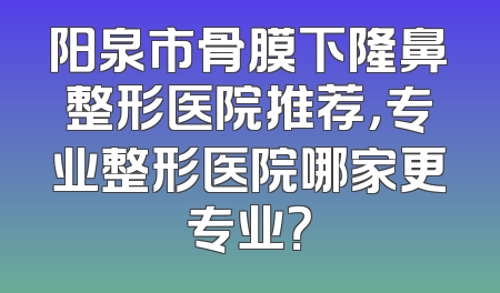 阳泉市骨膜下隆鼻整形医院推荐，专业整形医院哪家更专业？