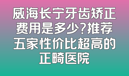威海长宁牙齿矫正费用是多少？推荐五家性价比超高的正畸医院