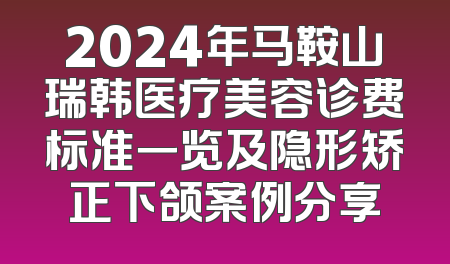 2024年马鞍山瑞韩医疗美容诊费标准一览及隐形矫正下颌案例分享