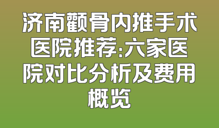 济南颧骨内推手术医院推荐：六家医院对比分析及费用概览