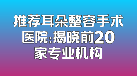 推荐耳朵整容手术医院：揭晓前20家专业机构