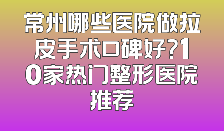 常州哪些医院做拉皮手术口碑好？10家热门整形医院推荐