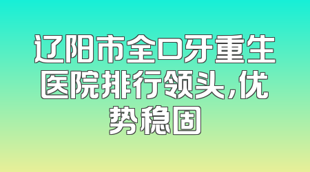 辽阳市全口牙重生医院排行领头，优势稳固