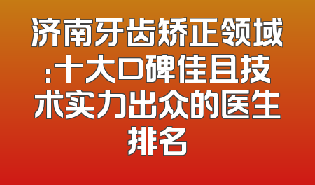 济南牙齿矫正领域：十大口碑佳且技术实力出众的医生排名