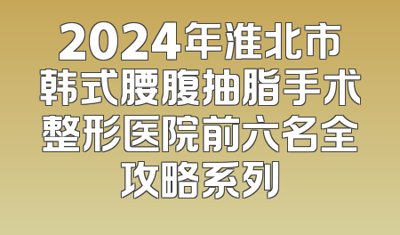 2024年淮北市韩式腰腹抽脂手术整形医院前六名全攻略系列