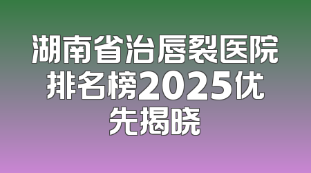 湖南省治唇裂医院排名榜2025优先揭晓