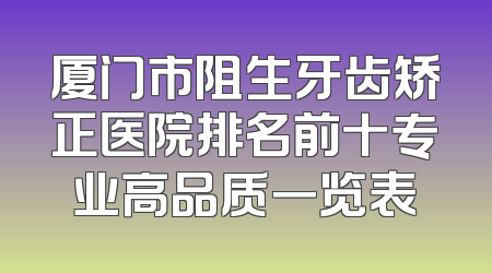 厦门市阻生牙齿矫正医院排名前十专业高品质一览表