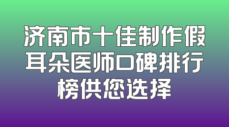 济南市十佳制作假耳朵医师口碑排行榜供您选择