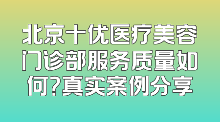 北京十优医疗美容门诊部服务质量如何？真实案例分享