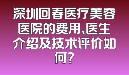 深圳回春医疗美容医院的费用、医生介绍及技术评价如何？