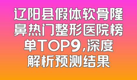 辽阳县假体软骨隆鼻热门整形医院榜单TOP9，深度解析预测结果