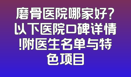 磨骨医院哪家好？以下医院口碑详情！附医生名单与特色项目