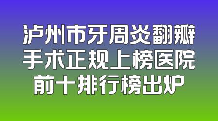 泸州市牙周炎翻瓣手术正规上榜医院前十排行榜出炉