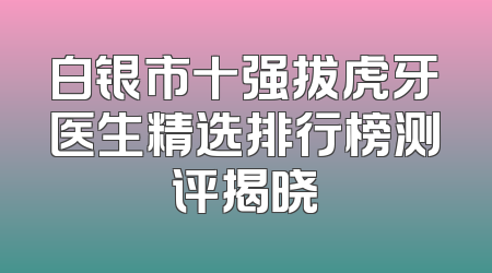 白银市十强拔虎牙医生精选排行榜测评揭晓
