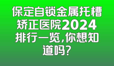 保定自锁金属托槽矫正医院2024排行一览，你想知道吗？