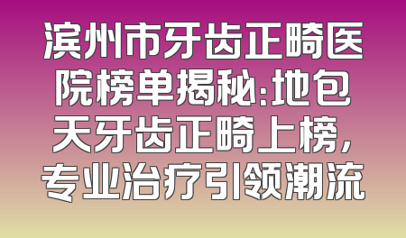 滨州市牙齿正畸医院榜单揭秘：地包天牙齿正畸上榜，专业治疗引领潮流