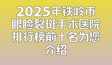 2025年铁岭市眼睑裂斑手术医院排行榜前十名为您介绍