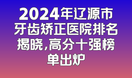 2024年辽源市牙齿矫正医院排名揭晓，高分十强榜单出炉