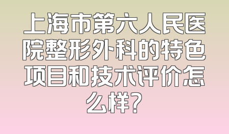 上海市第六人民医院整形外科的特色项目和技术评价怎么样？