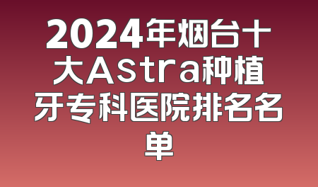 2024年烟台十大Astra种植牙专科医院排名名单
